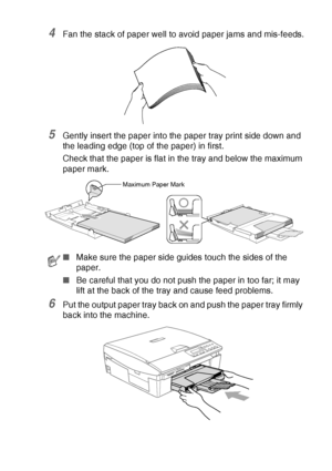 Page 27INTRODUCTION   1 - 14
4Fan the stack of paper well to avoid paper jams and mis-feeds.
5Gently insert the paper into the paper tray print side down and 
the leading edge (top of the paper) in first.
Check that the paper is flat in the tray and below the maximum 
paper mark.
6Put the output paper tray back on and push the paper tray firmly 
back into the machine.
■Make sure the paper side guides touch the sides of the 
paper.
■Be careful that you do not push the paper in too far; it may 
lift at the back...