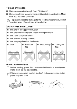 Page 281 - 15   INTRODUCTION
To load envelopes
■Use envelopes that weigh from 75-95 g/m2.
■Some envelopes require margin settings in the application. Make 
sure you do a test print first.
How to load envelopes
1Before loading, press the corners and sides of the envelopes to 
make them as flat as possible.
To prevent possible damage to the feeding mechanism, do not 
use the types of envelopes shown below.
DO NOT USE ENVELOPES:
■that are of a baggy construction 
■that are embossed (have raised writing on them)...