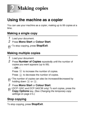 Page 302 - 1   MAKING COPIES
2
Using the machine as a copier
You can use your machine as a copier, making up to 99 copies at a 
time.
Making a single copy
1Load your document.
2Press Mono Start or Colour Start.
Making multiple copies
1Load your document.
2Press Number of Copies repeatedly until the number of 
copies you want appears (up to 99).
—OR—
Press   to increase the number of copies.
Press   to decrease the number of copies.
3Press Mono Start or Colour Start.
Stop copying
To stop copying, press...