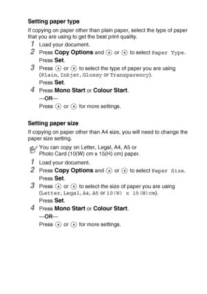 Page 35MAKING COPIES   2 - 6
Setting paper type
If copying on paper other than plain paper, select the type of paper 
that you are using to get the best print quality.
1Load your document.
2Press Copy Options and   or   to select Paper Type.
Press 
Set.
3Press   or   to select the type of paper you are using 
(Plain, Inkjet, Glossy or Transparency).
Press 
Set.
4Press Mono Start or Colour Start.
—OR—
Press  or  for more settings.
Setting paper size
If copying on paper other than A4 size, you will need to change...