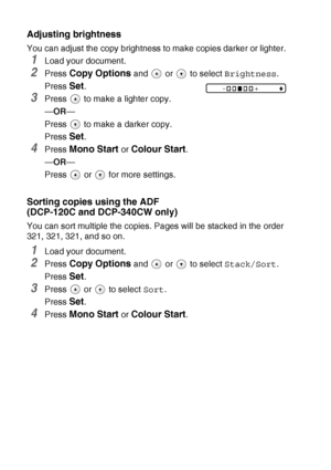 Page 362 - 7   MAKING COPIES
Adjusting brightness
You can adjust the copy brightness to make copies darker or lighter.
1Load your document.
2Press Copy Options and   or   to select Brightness.
Press 
Set.
3Press   to make a lighter copy.
—OR—
Press   to make a darker copy.
Press 
Set.
4Press Mono Start or Colour Start.
—OR—
Press  or  for more settings.
Sorting copies using the ADF 
(DCP-120C and DCP-340CW only)
You can sort multiple the copies. Pages will be stacked in the order 
321, 321, 321, and so on....