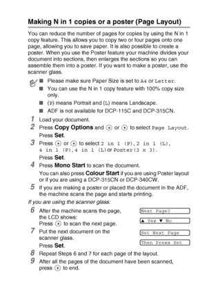 Page 37MAKING COPIES   2 - 8
Making N in 1 copies or a poster (Page Layout)
You can reduce the number of pages for copies by using the N in 1 
copy feature. This allows you to copy two or four pages onto one 
page, allowing you to save paper. It is also possible to create a 
poster. When you use the Poster feature your machine divides your 
document into sections, then enlarges the sections so you can 
assemble them into a poster. If you want to make a poster, use the 
scanner glass.
1Load your document.
2Press...