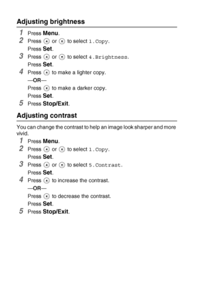 Page 422 - 13   MAKING COPIES
Adjusting brightness
1Press Menu.
2Press   or   to select 1.Copy.
Press 
Set.
3Press   or   to select 4.Brightness. 
Press 
Set.
4Press   to make a lighter copy.
—OR—
Press   to make a darker copy.
Press 
Set. 
5Press Stop/Exit.
Adjusting contrast
You can change the contrast to help an image look sharper and more 
vivid.
1Press Menu.
2Press   or   to select 1.Copy.
Press 
Set.
3Press   or   to select 5.Contrast.
Press 
Set.
4Press   to increase the contrast.
—OR—
Press   to...