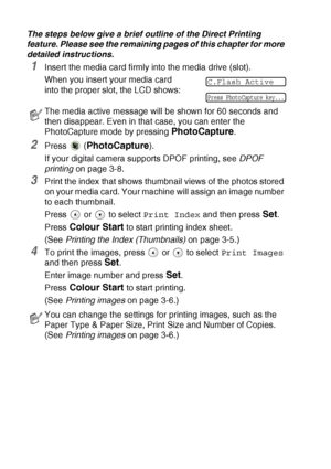 Page 483 - 4   WALK-UP PHOTOCAPTURE CENTER™
The steps below give a brief outline of the Direct Printing 
feature. Please see the remaining pages of this chapter for more 
detailed instructions.
1Insert the media card firmly into the media drive (slot).
When you insert your media card 
into the proper slot, the LCD shows:
2Press  (PhotoCapture).
If your digital camera supports DPOF printing, see DPOF 
printing on page 3-8.
3Print the index that shows thumbnail views of the photos stored 
on your media card. Your...