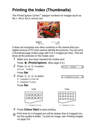 Page 49WALK-UP PHOTOCAPTURE CENTER™   3 - 5
Printing the Index (Thumbnails)
The PhotoCapture Center™ assigns numbers for images (such as 
No.1, No.2, No.3, and so on).
It does not recognize any other numbers or file names that your 
digital camera or PC have used to identify the pictures. You can print 
a thumbnail page (Index page with 6 or 5 images per line). This will 
show all the pictures on the media card.
1Make sure you have inserted the media card.
Press  (
PhotoCapture). (See page 3-3.)
2Press   or...