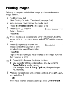 Page 503 - 6   WALK-UP PHOTOCAPTURE CENTER™
Printing images
Before you can print an individual image, you have to know the 
image number.
1Print the Index first. 
(See Printing the Index (Thumbnails) on page 3-5.)
2Make sure you have inserted the media card.
Press  (
PhotoCapture). (See page 3-3.)
3Press   or   to select 
Print Images.
Press 
Set.
4Press   repeatedly to enter the 
image number that you want to print 
from the Index page (Thumbnails).
Press 
Set.
Repeat this step until you have entered all the...