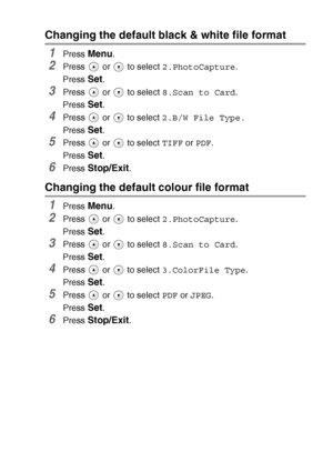 Page 59WALK-UP PHOTOCAPTURE CENTER™   3 - 15
Changing the default black & white file format
1Press Menu.
2Press   or   to select 2.PhotoCapture.
Press 
Set.
3Press   or   to select 8.Scan to Card.
Press 
Set.
4Press   or   to select 2.B/W File Type.
Press 
Set.
5Press   or   to select TIFF or PDF.
Press 
Set.
6Press Stop/Exit.
Changing the default colour file format
1Press Menu.
2Press   or   to select 2.PhotoCapture.
Press 
Set.
3Press   or   to select 8.Scan to Card.
Press 
Set.
4Press   or   to select...