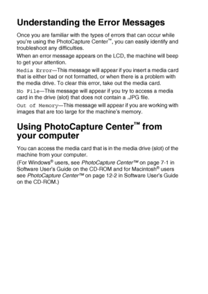 Page 603 - 16   WALK-UP PHOTOCAPTURE CENTER™
Understanding the Error Messages
Once you are familiar with the types of errors that can occur while 
you’re using the PhotoCapture Center™, you can easily identify and 
troubleshoot any difficulties.
When an error message appears on the LCD, the machine will beep 
to get your attention.
Media Error
—This message will appear if you insert a media card 
that is either bad or not formatted, or when there is a problem with 
the media drive. To clear this error, take out...