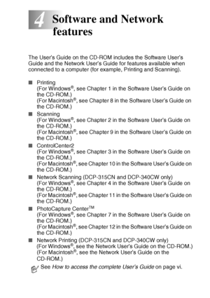 Page 61SOFTWARE AND NETWORK FEATURES   4 - 1
4
The User’s Guide on the CD-ROM includes the Software User’s 
Guide and the Network User’s Guide for features available when 
connected to a computer (for example, Printing and Scanning).
■Printing
(For Windows
®, see Chapter 1 in the Software User’s Guide on 
the CD-ROM.)
(For Macintosh
®, see Chapter 8 in the Software User’s Guide on 
the CD-ROM.)
■Scanning
(For Windows
®, see Chapter 2 in the Software User’s Guide on 
the CD-ROM.)
(For Macintosh
®, see Chapter 9...