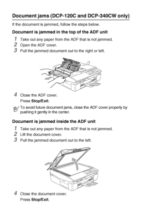 Page 686 - 3   TROUBLESHOOTING AND ROUTINE MAINTENANCE
Document jams (DCP-120C and DCP-340CW only)
If the document is jammed, follow the steps below.
Document is jammed in the top of the ADF unit
1Take out any paper from the ADF that is not jammed.
2Open the ADF cover.
3Pull the jammed document out to the right or left.
4Close the ADF cover.
Press Stop/Exit.
Document is jammed inside the ADF unit
1Take out any paper from the ADF that is not jammed.
2Lift the document cover.
3Pull the jammed document out to the...