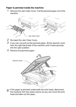 Page 706 - 5   TROUBLESHOOTING AND ROUTINE MAINTENANCE
Paper is jammed inside the machine
1Remove the Jam Clear Cover. Pull the jammed paper out of the 
machine.
2Re-insert the Jam Clear Cover.
3If you can not pull out the jammed paper, lift the scanner cover 
from the right-hand side of the machine until it locks securely 
into the open position.
4Remove the jammed paper.
If the paper is jammed underneath the print head, disconnect 
the machine from the power source so you can move the print 
head and take out...