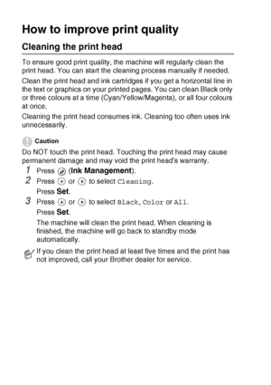 Page 766 - 11   TROUBLESHOOTING AND ROUTINE MAINTENANCE
How to improve print quality
Cleaning the print head
To ensure good print quality, the machine will regularly clean the 
print head. You can start the cleaning process manually if needed.
Clean the print head and ink cartridges if you get a horizontal line in 
the text or graphics on your printed pages. You can clean Black only 
or three colours at a time (Cyan/Yellow/Magenta), or all four colours 
at once.
Cleaning the print head consumes ink. Cleaning...