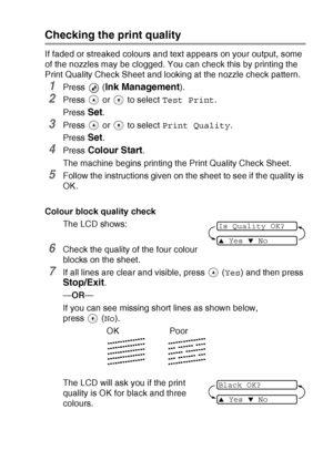 Page 77TROUBLESHOOTING AND ROUTINE MAINTENANCE   6 - 12
Checking the print quality
If faded or streaked colours and text appears on your output, some 
of the nozzles may be clogged. You can check this by printing the 
Print Quality Check Sheet and looking at the nozzle check pattern.
1Press  (Ink Management).
2Press   or   to select Test Print.
Press 
Set.
3Press   or   to select Print Quality.
Press 
Set.
4Press Colour Start.
The machine begins printing the Print Quality Check Sheet.
5Follow the instructions...