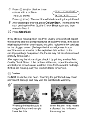 Page 786 - 13   TROUBLESHOOTING AND ROUTINE MAINTENANCE
8Press  (No) for black or three 
colours with a problem.
The LCD shows:
Press 
 (Yes). The machine will start cleaning the print head.
9After cleaning is finished, press Colour Start. The machine will 
start printing the Print Quality Check Sheet again and then 
return to Step 5.
10Press Stop/Exit.
If you still see missing ink in this Print Quality Check Sheet, repeat 
the cleaning and test print procedures at least five times. If ink is still 
missing...