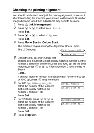 Page 79TROUBLESHOOTING AND ROUTINE MAINTENANCE   6 - 14
Checking the printing alignment
You should rarely need to adjust the printing alignment; however, if 
after transporting the machine your printed text becomes blurred or 
images become faded then adjustment may need to be made.
1Press  (Ink Management).
2Press   or   to select Test Print.
Press 
Set.
3Press   or   to select Alignment.
Press 
Set.
4Press Mono Start or Colour Start.
The machine begins printing the Alignment Check Sheet.
The LCD shows:
5Check...