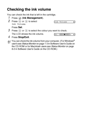 Page 806 - 15   TROUBLESHOOTING AND ROUTINE MAINTENANCE
Checking the ink volume
You can check the ink that is left in the cartridge.
1Press  (Ink Management).
2Press   or   to select 
Ink Volume.
Press 
Set.
3Press   or   to select the colour you want to check.
The LCD shows the ink volume.
4Press Stop/Exit.
You can check the ink volume from your computer. (For Windows® 
user’s see Status Monitor on page 1-3 in Software User’s Guide on 
the CD-ROM or for Macintosh users see Status Monitor on page 
8-2 in...