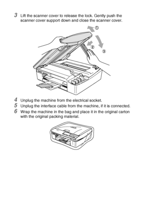 Page 826 - 17   TROUBLESHOOTING AND ROUTINE MAINTENANCE
3Lift the scanner cover to release the lock. Gently push the 
scanner cover support down and close the scanner cover.
4Unplug the machine from the electrical socket.
5Unplug the interface cable from the machine, if it is connected.
6Wrap the machine in the bag and place it in the original carton 
with the original packing material.
Downloaded from ManualsPrinter.com Manuals 