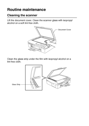 Page 846 - 19   TROUBLESHOOTING AND ROUTINE MAINTENANCE
Routine maintenance
Cleaning the scanner
Lift the document cover. Clean the scanner glass with isopropyl 
alcohol on a soft lint-free cloth.
Clean the glass strip under the film with isopropyl alcohol on a 
lint-free cloth.
Document Cover
Glass Strip
Downloaded from ManualsPrinter.com Manuals 