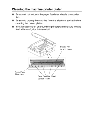 Page 85TROUBLESHOOTING AND ROUTINE MAINTENANCE   6 - 20
Cleaning the machine printer platen
■Be careful not to touch the paper feed star wheels or encoder 
film.
■Be sure to unplug the machine from the electrical socket before 
cleaning the printer platen.
■If ink is scattered on or around the printer platen be sure to wipe 
it off with a soft, dry, lint-free cloth.
Paper Feed Star Wheel
Do NOT Touch!Encoder Film
Do NOT Touch!
Printer Platen 
Clean Here
Downloaded from ManualsPrinter.com Manuals 
