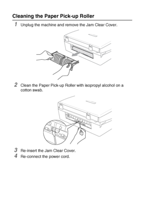 Page 866 - 21   TROUBLESHOOTING AND ROUTINE MAINTENANCE
Cleaning the Paper Pick-up Roller 
1Unplug the machine and remove the Jam Clear Cover.
2Clean the Paper Pick-up Roller with isopropyl alcohol on a 
cotton swab.
3Re-insert the Jam Clear Cover.
4Re-connect the power cord.
Downloaded from ManualsPrinter.com Manuals 