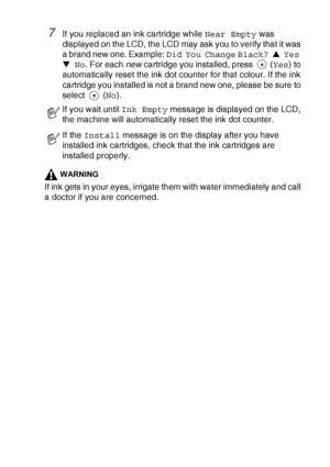 Page 89TROUBLESHOOTING AND ROUTINE MAINTENANCE   6 - 24
7If you replaced an ink cartridge while Near Empty was 
displayed on the LCD, the LCD may ask you to verify that it was 
a brand new one. Example: Did You Change Black? ▲ Yes 
▼ No. For each new cartridge you installed, press 
 (Yes) to 
automatically reset the ink dot counter for that colour. If the ink 
cartridge you installed is not a brand new one, please be sure to 
select  (No).
WARNING
If ink gets in your eyes, irrigate them with water immediately...