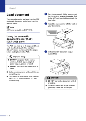 Page 12
Chapter 1
1 - 4
Load document
You can make copies and scan from the ADF 
(automatic document feeder) and from the 
scanner glass.
Note
ADF is not available for DCP-7010.
Using the automatic 
document feeder (ADF) 
(DCP-7025 only)
The ADF can hold up to 35 pages and feeds 
each sheet individually. Use standard 
(80 g/m
2) paper and always fan the pages 
before putting them in the ADF.
■Make sure documents written with ink are 
completely dry.
■Documents to be scanned must be from 
147.3 to 215.9 mm wide...