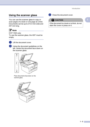 Page 13
Introduction1 - 5
1
Using the scanner glass
You can use the scanner glass to copy or 
scan pages of a book or one page at a time. 
Documents can be up to 215.9 mm wide and 
297 mm long.
Note
DCP-7025 only:
To use the scanner glass, the ADF must be 
empty.
1Lift the document cover.
2Using the document guidelines on the 
left, centre the document face down on 
the scanner glass.
3Close the document cover.
Place documents face down on the 
scanner glass.
CAUTION
If the document is a book or is thick, do...