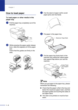 Page 16
Chapter 1
1 - 8
How to load paper
To load paper or other media in the 
paper tray
1Pull the paper tray completely out of the 
machine.
2While pressing the paper guide release 
lever, slide the adjusters to fit the paper 
size.
Check that the guides are firmly in the 
slots.
3Fan the stack of paper well to avoid 
paper jams and mis-feeds.
4Put paper in the paper tray.
5Put the paper tray firmly back in the 
machine and unfold the output paper 
tray support flap before you use the 
machine.
Note
When you...