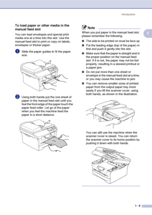 Page 17
Introduction1 - 9
1
To load paper or other media in the 
manual feed slot
You can load envelopes and special print 
media one at a time into this slot. Use the 
manual feed slot to print or copy on labels, 
envelopes or thicker paper. 
1Slide the paper guides to fit the paper 
size.
2Using both hands put the one sheet of 
paper in the manual feed slot until you 
feel the front edge of the paper touch the 
paper feed roller. Let go of the paper 
when you feel the machine feed the 
paper in a short...