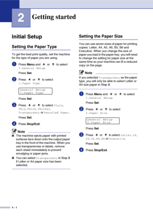 Page 18
2 - 1
2
Initial Setup
Setting the Paper Type
To get the best print quality, set the machine 
for the type of paper you are using.
1Press Menu and   or   to select 
1.General Setup.
Press  Set.
2Press   or   to select 
1.Paper Type.
Press  Set.
3Press   or   to select Plain, 
Thin, Thick, Thicker, 
Transparency or Recycled Paper.
Press  Set.
4Press  Stop/Exit .
Note
■The machine ejects paper with printed 
surfaces face down onto the output paper 
tray in the front of the machine. When you 
use...