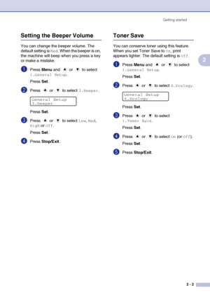 Page 19
Getting started2 - 2
2
Setting the Beeper Volume
You can change the beeper volume. The 
default setting is 
Med. When the beeper is on, 
the machine will beep when you press a key 
or make a mistake.
1Press  Menu and   or   to select 
1.General Setup.
Press  Set.
2Press  or  to select 3.Beeper.
Press  Set.
3Press  or  to select Low, Med, 
High or Off.
Press  Set.
4Press  Stop/Exit .
Toner Save
You can conserve toner using this feature. 
When you set Toner Save to 
On, print 
appears lighter. The default...