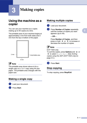 Page 213 - 1
3
3
Using the machine as a 
copier
You can use your machine as a copier, 
making up to 99 copies at a time.
The printable area of your machine begins at 
approximately 2 mm from both sides and 3
mm from the top or bottom of the paper.
Note
The printable area shown above is for a 
single copy or a 1 in 1 copy using A4 size 
paper. The printable area changes with the 
paper size.
Making a single copy
1Load your document.
2Press Start.
Making multiple copies
1Load your document.
2Press  Number of...