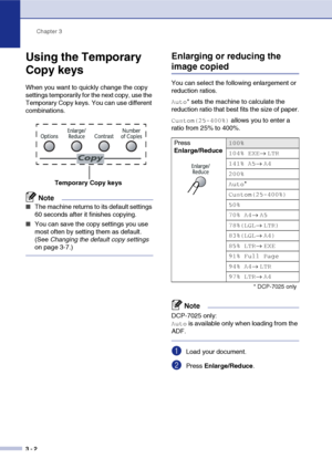 Page 22Chapter 3
3 - 2
Using the Temporary 
Copy keys
When you want to quickly change the copy 
settings temporarily for the next copy, use the 
Temporary Copy keys. You can use different 
combinations.
Note
■The machine returns to its default settings 
60 seconds after it finishes copying.
■You can save the copy settings you use 
most often by setting them as default. 
(See Changing the default copy settings 
on page 3-7.)
Enlarging or reducing the 
image copied
You can select the following enlargement or...