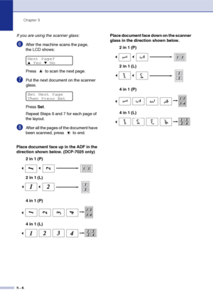 Page 26Chapter 3
3 - 6
If you are using the scanner glass:
6After the machine scans the page, 
the LCD shows: 
Press   to scan the next page.
7Put the next document on the scanner 
glass.
Press Set.
Repeat Steps 6 and 7 for each page of 
the layout.
8After all the pages of the document have 
been scanned, press   to end.
Place document face up in the ADF in the 
direction shown below. (DCP-7025 only)
2 in 1 (P)
4 in 1 (P)Place document face down on the scanner 
glass in the direction shown below.
2 in 1 (P)
4...
