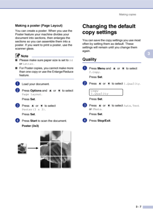 Page 27Making copies
3 - 7
3
Making a poster (Page Layout)
You can create a poster. When you use the 
Poster feature your machine divides your 
document into sections, then enlarges the 
sections so you can assemble them into a 
poster. If you want to print a poster, use the 
scanner glass.
Note
■Please make sure paper size is set to A4 
or 
Letter.
■For Poster copies, you cannot make more 
than one copy or use the Enlarge/Reduce 
feature.
1Load your document.
2Press Options and   or   to select 
Page Layout....