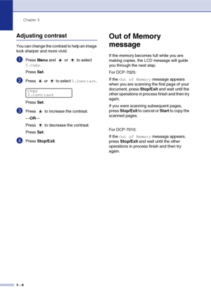 Page 28Chapter 3
3 - 8
Adjusting contrast
You can change the contrast to help an image 
look sharper and more vivid.
1Press Menu and   or   to select 
2.Copy.
Press Set.
2Press   or   to select 2.Contrast.
Press Set.
3Press   to increase the contrast.
—OR—
Press   to decrease the contrast.
Press Set.
4Press Stop/Exit.
Out of Memory 
message
If the memory becomes full while you are 
making copies, the LCD message will guide 
you through the next step.
For DCP-7025:
If the 
Out of Memory message appears 
when you...