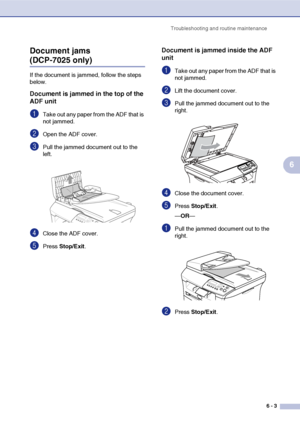 Page 35Troubleshooting and routine maintenance
6 - 3
6 Document jams 
(DCP-7025 only)
If the document is jammed, follow the steps 
below.
Document is jammed in the top of the 
ADF unit
1Take out any paper from the ADF that is 
not jammed.
2Open the ADF cover.
3Pull the jammed document out to the 
left.
4Close the ADF cover.
5Press Stop/Exit.
Document is jammed inside the ADF 
unit
1Take out any paper from the ADF that is 
not jammed.
2Lift the document cover.
3Pull the jammed document out to the 
right.
4Close...