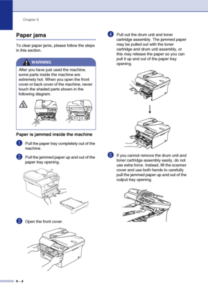 Page 36Chapter 6
6 - 4
Paper jams
To clear paper jams, please follow the steps 
in this section.
Paper is jammed inside the machine
1Pull the paper tray completely out of the 
machine.
2Pull the jammed paper up and out of the 
paper tray opening.
3Open the front cover. 
4Pull out the drum unit and toner 
cartridge assembly. The jammed paper 
may be pulled out with the toner 
cartridge and drum unit assembly, or 
this may release the paper so you can 
pull it up and out of the paper tray 
opening.
5If you cannot...