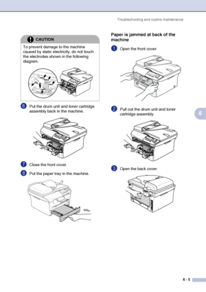 Page 37Troubleshooting and routine maintenance
6 - 5
6
6Put the drum unit and toner cartridge 
assembly back in the machine.
7Close the front cover.
8Put the paper tray in the machine.
Paper is jammed at back of the 
machine
1Open the front cover. 
2Pull out the drum unit and toner 
cartridge assembly.
3Open the back cover. 
CAUTION
To prevent damage to the machine 
caused by static electricity, do not touch 
the electrodes shown in the following 
diagram.
 