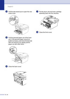 Page 38Chapter 6
6 - 6
4Pull the tab toward you to open the rear 
chute cover. 
5Pull the jammed paper out of the fuser 
unit. If the jammed paper cannot be 
pulled out easily, push down the blue tab 
with one hand as you gently pull the 
paper out with other hand.
6Close the back cover.
7Put the drum unit and toner cartridge 
assembly back into the machine.
8Close the front cover.
 