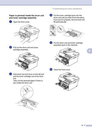 Page 39Troubleshooting and routine maintenance
6 - 7
6
Paper is jammed inside the drum unit 
and toner cartridge assembly
1Open the front cover.
2Pull out the drum unit and toner 
cartridge assembly. 
3Hold down the lock lever on the left and 
pull the toner cartridge out of the drum 
unit.
Take out the jammed paper if there is 
any inside the drum unit.
4Put the toner cartridge back into the 
drum unit until you hear it lock into place. 
If you put it in properly, the lock lever will 
lift automatically.
5Put...