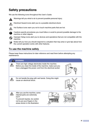 Page 5
iii
Safety precautions
We use the following icons throughout this User’s Guide.
To use the machine safely
Please keep these instructions for later reference and read them before attempting any 
maintenance.
Warnings tell you what to do to prevent possible personal injury. 
Electrical Hazard icons alert you to a possible electrical shock.
Hot Surface icons warn you not to touch machine parts that are hot.
Cautions specify procedures you must follow or avoid to prevent possible damage to the 
machine or...