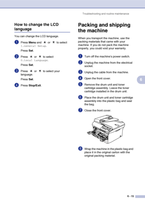 Page 47Troubleshooting and routine maintenance
6 - 15
6 How to change the LCD 
language
You can change the LCD language.
1Press Menu and   or   to select 
1.General Setup.
Press Set.
2Press  or  to select 
0.Local Language.
Press Set.
3Press  or  to select your 
language.
Press Set.
4Press Stop/Exit.
Packing and shipping 
the machine
When you transport the machine, use the 
packing materials that came with your 
machine. If you do not pack the machine 
properly, you could void your warranty.
1Turn off the...