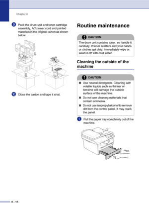 Page 48Chapter 6
6 - 16
9Pack the drum unit and toner cartridge 
assembly, AC power cord and printed 
materials in the original carton as shown 
below:
0Close the carton and tape it shut.
Routine maintenance
Cleaning the outside of the 
machine
1Pull the paper tray completely out of the 
machine.
CAUTION
The drum unit contains toner, so handle it 
carefully. If toner scatters and your hands 
or clothes get dirty, immediately wipe or 
wash it off with cold water.
CAUTION
■Use neutral detergents. Cleaning with...