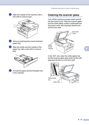 Page 49Troubleshooting and routine maintenance
6 - 17
6
2Wipe the outside of the machine with a 
soft cloth to remove dust.
3Remove anything that is stuck inside the 
paper tray.
4Wipe the inside and the outside of the 
paper tray with a soft cloth to remove 
dust.
5Re-load the paper and put the paper tray 
in the machine.
Cleaning the scanner glass
Turn off the machine’s power switch and lift 
the document cover. Clean the scanner glass 
and the white plastic surface underneath the 
document cover with...