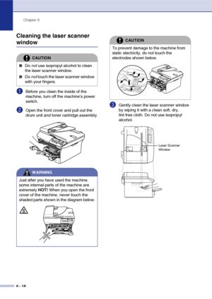 Page 50Chapter 6
6 - 18
Cleaning the laser scanner 
window
1Before you clean the inside of the 
machine, turn off the machine’s power 
switch.
2Open the front cover and pull out the 
drum unit and toner cartridge assembly.
3Gently clean the laser scanner window 
by wiping it with a clean soft, dry, 
lint-free cloth. Do not use isopropyl 
alcohol.
CAUTION
■Do  not use isopropyl alcohol to clean 
the laser scanner window.
■Do  not touch the laser scanner window 
with your fingers.
WARNING
Just after you have used...