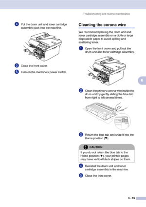 Page 51
Troubleshooting and routine maintenance6 - 19
6
4Put the drum unit and toner cartridge 
assembly back into the machine.
5Close the front cover.
6Turn on the machine’s power switch.
Cleaning the corona wire
We recommend placing the drum unit and 
toner cartridge assembly on a cloth or large 
disposable paper to avoid spilling and 
scattering toner.
1Open the front cover and pull out the 
drum unit and toner cartridge assembly.
2Clean the primary corona wire inside the 
drum unit by gently sliding the...