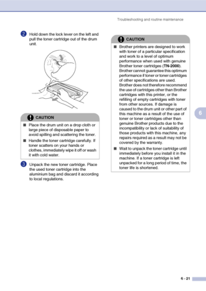 Page 53Troubleshooting and routine maintenance
6 - 21
6
2Hold down the lock lever on the left and 
pull the toner cartridge out of the drum 
unit.
3Unpack the new toner cartridge. Place 
the used toner cartridge into the 
aluminium bag and discard it according 
to local regulations.
CAUTION
■Place the drum unit on a drop cloth or 
large piece of disposable paper to 
avoid spilling and scattering the toner.
■Handle the toner cartridge carefully. If 
toner scatters on your hands or 
clothes, immediately wipe it...