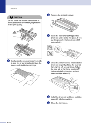 Page 54Chapter 6
6 - 22
4Gently rock the toner cartridge from side 
to side five or six times to distribute the 
toner evenly inside the cartridge.
5Remove the protective cover. 
6Insert the new toner cartridge in the 
drum unit until it clicks into place. If you 
put it in properly, the lock lever will lift 
automatically.
7Clean the primary corona wire inside the 
drum unit by gently sliding the blue tab 
from right to left several times. Return 
the blue tab to the Home position (
▼) 
before reinstalling the...