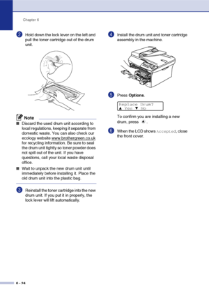 Page 56Chapter 6
6 - 24
2Hold down the lock lever on the left and 
pull the toner cartridge out of the drum 
unit.
Note
■Discard the used drum unit according to 
local regulations, keeping it separate from 
domestic waste. You can also check our 
ecology website www.brothergreen.co.uk
 
for recycling information. Be sure to seal 
the drum unit tightly so toner powder does 
not spill out of the unit. If you have 
questions, call your local waste disposal 
office.
■Wait to unpack the new drum unit until...